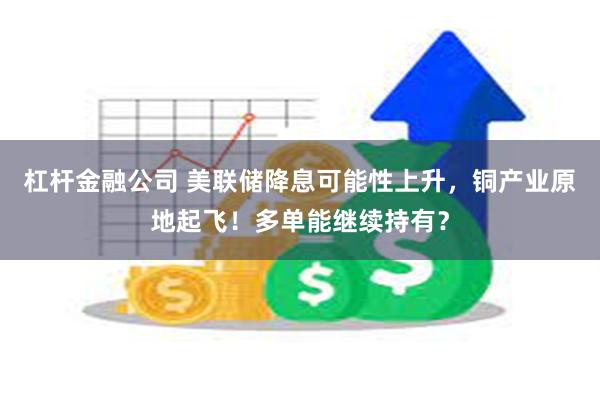杠杆金融公司 美联储降息可能性上升，铜产业原地起飞！多单能继续持有？
